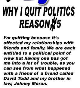 I’m quitting because it’s affected my relationships with friends and family. We are each entitled to a political point of view but having one has got me into a lot of trouble, as you can see from what happened with a friend of a friend called David Todd and my brother in law, Johnny Moran.